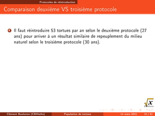 Protocoles de réintroduction
Comparaison deuxième VS troisième protocole
1 Il faut réintroduire 53 tortues par an selon le deuxième protocole (27
ans) pour arriver à un résultat similaire de repeuplement du milieu
naturel selon le troisième protocole (30 ans).
Clément Boulonne (CBMaths) Population de tortues 14 mars 2021 31 / 31
 