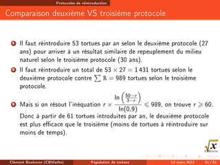 Protocoles de réintroduction
Comparaison deuxième VS troisième protocole
1 Il faut réintroduire 53 tortues par an selon le deuxième protocole (27
ans) pour arriver à un résultat similaire de repeuplement du milieu
naturel selon le troisième protocole (30 ans).
2 Il faut réintroduire un total de 53 × 27 = 1431 tortues selon le
deuxième protocole contre
P
R = 989 tortues selon le troisième
protocole.
3 Mais si on résout l'inéquation r ×
ln

50−r
3−r

ln(0,9)
6 989, on trouve r  60.
Donc à partir de 61 tortues introduites par an, le deuxième protocole
est plus ecace que le troisième (moins de tortues à réintroduire sur
moins de temps).
Clément Boulonne (CBMaths) Population de tortues 14 mars 2021 31 / 31
 