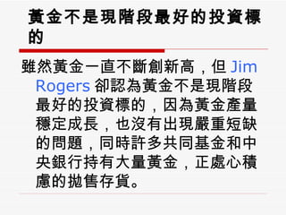 黃金不是現階段最好的投資標的 雖然黃金一直不斷創新高，但 Jim Rogers 卻認為黃金不是現階段最好的投資標的，因為黃金產量穩定成長，也沒有出現嚴重短缺的問題，同時許多共同基金和中央銀行持有大量黃金，正處心積慮的拋售存貨。 