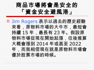 Jim Rogers 表示以過去的歷史經驗來看，原物料市場的大牛市，最短會持續 15 年，最長有 23 年。假設原物料市場從現在開始起漲，往後推算大概會漲到 2014 年或甚至 2022  年，而我相信現在就是原物料市場會優於股票市場的時候。  商品市場將會是安全的 「資金安全避風港」 
