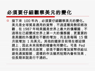 必須要仔細觀察美元的變化 接下來  100 年內，必須要仔細觀察美元的變化。美元是全球貿易通用的貨幣，不過這種局勢即將改觀，在 1987 年時美國是世界上最大的債權國，不過現在已經變成世界上第一大的債務國，更重要的是美國的外債還在不斷的增加，而且是每隔  15 個月就增加  1 兆美元。其他的國家目前現在都迎頭趕上，因此未來局勢的確會有所變化。可是  Fed 新任主席的美元政策，卻是不斷的增加貨幣供給以避免通貨膨脹，這樣的作法雖然短期內會有效果，但長期來說是行不通的。  