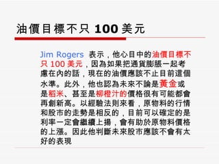 油價目標不只 100 美元 Jim Rogers   表示，他心目中的 油價目標不只 100 美元 ，因為如果把通貨膨脹一起考慮在內的話，現在的油價應該不止目前這個水準。此外，他也認為未來不論是 黃金 或是 稻米 、甚至是 柳橙汁的 價格很有可能都會再創新高。以經驗法則來看，原物料的行情和股市的走勢是相反的，目前可以確定的是利率一定會繼續上揚，會有助於原物料價格的上漲。因此他判斷未來股市應該不會有太好的表現 