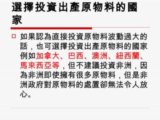 選擇投資出產原物料的國家 如果認為直接投資原物料波動過大的話，也可選擇投資出產原物料的國家例如 加拿大、巴西、澳洲、紐西蘭、馬來西亞等 ，但不建議投資非洲，因為非洲即使擁有很多原物料，但是非洲政府對原物料的處置卻無法令人放心 。  