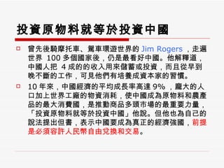 投資原物料就等於投資中國 曾先後騎摩托車、駕車環遊世界的 Jim Rogers ，走遍世界  100 多個國家後，仍是最看好中國。他解釋道，中國人把  4 成的的收入用來儲蓄或投資，而且從早到晚不斷的工作，可見他們有培養成資本家的習慣。 10 年來，中國經濟的平均成長率高達 9% ，龐大的人口加上世界工廠的物資消耗，使中國成為原物料和農產品的最大消費國，是推動商品多頭市場的最重要力量，「投資原物料就等於投資中國」他說。但他也為自己的說法提出但書，表示中國要成為真正的經濟強國， 前提是必須容許人民幣自由兌換和交易 。 