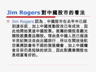 Jim Rogers 對中國股市的看法 Jim Rogers 認為，中國股市在去年中已經到達谷底，加上中國推動股改已有成效，因此他開始買進中國股票。推薦的類股是觀光類股跟農產品類股。理由是中國人民已超過半世紀無法自由出國旅行，所以在開放後航空業應該會有不錯的發展機會，加上中國糧食目前仍是短缺的狀況，因此對農業類股也是相當看好的。  