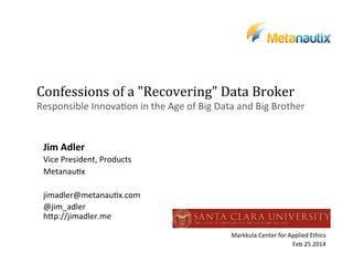 Confessions	
  of	
  a	
  "Recovering"	
  Data	
  Broker	
  	
  
Responsible	
  Innova.on	
  in	
  the	
  Age	
  of	
  Big	
  Data	
  and	
  Big	
  Brother	
  

Jim	
  Adler	
  
Vice	
  President,	
  Products	
  
Metanau.x	
  
	
  
jimadler@metanau.x.com	
  
@jim_adler	
  
hDp://jimadler.me	
  
	
  
Markkula	
  Center	
  for	
  Applied	
  Ethics	
  
Feb	
  25	
  2014	
  

	
  

 