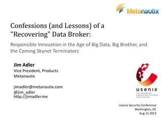 Confessions (and Lessons) of a
"Recovering" Data Broker:
Responsible Innovation in the Age of Big Data, Big Brother, and
the Coming Skynet Terminators
Jim Adler
Vice President, Products
Metanautix
jimadler@metanautix.com
@jim_adler
http://jimadler.me
Usenix Security Conference
Washington, DC
Aug 15 2013
 