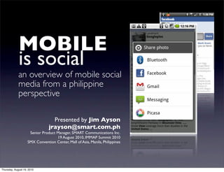 MOBILE
             is social
             an overview of mobile social
             media from a philippine
             perspective

                                  Presented by Jim Ayson
                                jrayson@smart.com.ph
                     Senior Product Manager, SMART Communications Inc.
                                    19 August 2010, IMMAP Summit 2010
                    SMX Convention Center, Mall of Asia, Manila, Philippines




Thursday, August 19, 2010
 