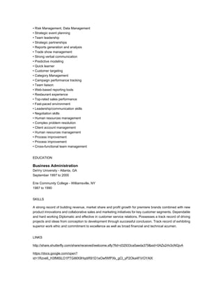• Risk Management, Data Management
• Strategic event planning
• Team leadership
• Strategic partnerships
• Reports generation and analysis
• Trade show management
• Strong verbal communication
• Predictive modeling
• Quick learner
• Customer targeting
• Category Management
• Campaign performance tracking
• Team liaison
• Web-based reporting tools
• Restaurant experience
• Top-rated sales performance
• Fast-paced environment
• Leadership/communication skills
• Negotiation skills
• Human resources management
• Complex problem resolution
• Client account management
• Human resources management
• Process improvement
• Process improvement
• Cross-functional team management
EDUCATION
Business Administration
DeVry University - Atlanta, GA
September 1997 to 2000
Erie Community College - Williamsville, NY
1987 to 1990
SKILLS
A strong record of building revenue, market share and profit growth for premiere brands combined with new
product innovations and collaborative sales and marketing initiatives for key customer segments. Dependable
and hard working Diplomatic and effective in customer service relations. Possesses a track record of driving
projects and ideas from conception to development through successful conclusion. Track record of exhibiting
superior work ethic and commitment to excellence as well as broad financial and technical acumen.
LINKS
http://share.shutterfly.com/share/received/welcome.sfly?fid=d32933ca5aeda379&sid=0AZs2rhi3cNGjvA
https://docs.google.com/open?
id=1Rzve6_H3fMlSLO1PTGiMX9HqdiR91D1eOwfWfPXk_gCl_yP2Oka4FiVOYAlX
 