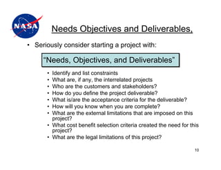 Needs Objectives and Deliverables,
• Seriously consider starting a project with:

     “Needs, Objectives, and Deliverables”
      • Identify and list constraints
      • What are, if any, the interrelated projects
      • Who are the customers and stakeholders?
      • How do you define the project deliverable?
      • What is/are the acceptance criteria for the deliverable?
      • How will you know when you are complete?
      • What are the external limitations that are imposed on this
        project?
      • What cost benefit selection criteria created the need for this
        project?
      • What are the legal limitations of this project?

                                                                    10
 
