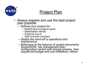 Project Plan
• Always prepare and use the best project
  plan possible
  – Defines your project for:
     •   Relationship to program goals
     •   Stakeholders identity
     •   Customer buy-in
     •   Staff and team members
  – Details the hand-off to operations and
    maintenance
  – Reference to the balance of project documents:
    Scope/SOW, risk management plan,
    configuration control and change process, time
    sequenced budget and cost limitations, others


                                                     11
 