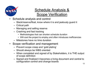 Schedule Analysis &
                           Scope Verification
• Schedule analysis and control
   –   Slack/reserve/float, know where it is and jealously guard it
   –   Critical path
   –   Managing and selling reserve
   –   Crashing and fast tracking
        • Methodologies that can shorten schedule duration
        • Will cost the project to employ and often introduces inefficiencies
   – Milestones have no time duration
• Scope verification and management
   – Prevent scope creep and ‘gold plating’
   – Should always be WBS oriented
   – When completed and signed of by Stakeholders, it is THE output
     of scope definition
   – Signed and finalized it becomes a living document and central to
     configuration control and change boards
                                                                                13
 