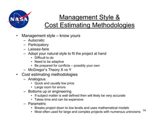 Management Style &
                  Cost Estimating Methodologies
•   Management style – know yours
    –   Autocratic
    –   Participatory
    –   Laissez-faire
    –   Adopt your natural style to fit the project at hand
         • Difficult to do
         • Need to be adaptive
         • Be prepared for conflicts – possibly your own
    – McGregor’s Theory X vs Y
•   Cost estimating methodologies
    – Analogous
         • Quick and usually low price
         • Large room for errors
    – Bottoms up or engineering
         • If subject matter is well defined then will likely be very accurate
         • Takes time and can be expensive
    – Parametric
         • Breaks project down to low levels and uses mathematical models
         • Most often used for large and complex projects with numerous unknowns 14
 