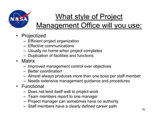 What style of Project
           Management Office will you use:
• Projectized
   –   Efficient project organization
   –   Effective communications
   –   Usually no home when project completes
   –   Duplication of facilities and functions
• Matrix
   –   Improved management control over objectives
   –   Better coordination
   –   Almost always produces more than one boss per staff member
   –   Needs extensive management guidance and procedures
• Functional
   –   Does not lend itself well to project work
   –   Team members report to one manager
   –   Project manager can sometimes have no authority
   –   Staff members have a clearly defined career path
                                                                    16
 