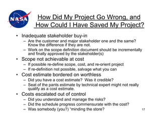 How Did My Project Go Wrong, and
          How Could I Have Saved My Project?
• Inadequate stakeholder buy-in
   – Are the customer and major stakeholder one and the same?
     Know the difference if they are not.
   – Work on the scope definition document should be incrementally
     and finally approved by the stakeholder(s)
• Scope not achievable at cost
   – If possible re-define scope, cost, and re-orient project
   – If re-definition not possible, salvage what you can
• Cost estimate bordered on worthless
   – Did you have a cost estimate? Was it credible?
   – Seat of the pants estimate by technical expert might not really
     qualify as a cost estimate.
• Costs escalated out of control
   – Did you understand and manage the risks?
   – Did the schedule progress commensurate with the cost?
   – Was somebody (you?) “minding the store?                           17
 