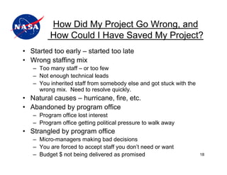 How Did My Project Go Wrong, and
         How Could I Have Saved My Project?
• Started too early – started too late
• Wrong staffing mix
   – Too many staff – or too few
   – Not enough technical leads
   – You inherited staff from somebody else and got stuck with the
     wrong mix. Need to resolve quickly.
• Natural causes – hurricane, fire, etc.
• Abandoned by program office
   – Program office lost interest
   – Program office getting political pressure to walk away
• Strangled by program office
   – Micro-managers making bad decisions
   – You are forced to accept staff you don’t need or want
   – Budget $ not being delivered as promised                        18
 