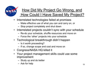 How Did My Project Go Wrong, and
     How Could I Have Saved My Project?
• Interrelated technologies failed at promises
   – Make effective use of what you can and carry on, or
   – Stop project completely and shut down
• Interrelated projects couldn’t sync with your schedule
   – Re-do your schedule, shuffle resources and move on
   – Force the ‘other’ projects into your schedule
• Technological breakthrough didn’t happen
   – Is it worth proceeding?
   – If so, change scope and cost and move on
• Congress/NASA HQ killed it
• Your project management skills could use some
  improvement
   – Study up and do better
   – Ask for help                                          19
 