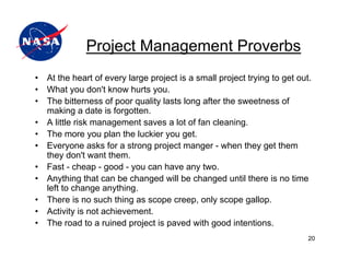 Project Management Proverbs
•   At the heart of every large project is a small project trying to get out.
•   What you don't know hurts you.
•   The bitterness of poor quality lasts long after the sweetness of
    making a date is forgotten.
•   A little risk management saves a lot of fan cleaning.
•   The more you plan the luckier you get.
•   Everyone asks for a strong project manger - when they get them
    they don't want them.
•   Fast - cheap - good - you can have any two.
•   Anything that can be changed will be changed until there is no time
    left to change anything.
•   There is no such thing as scope creep, only scope gallop.
•   Activity is not achievement.
•   The road to a ruined project is paved with good intentions.
                                                                            20
 
