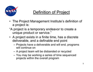 Definition of Project

• The Project Management Institute’s definition of
  a project is:
“A project is a temporary endeavor to create a
  unique product or service.”
• A project exists in a finite time, has a discrete
  deliverable, and a definable end point
  – Projects have a deliverable and will end, programs
    will continue on
  – A project team will be disbanded or recycled
  – You may be working a series of time sequenced
    projects within the overall program
                                                         5
 