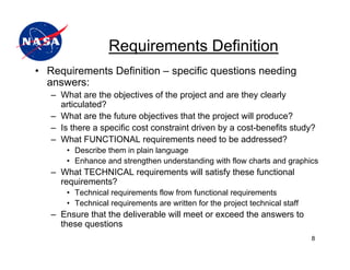 Requirements Definition
• Requirements Definition – specific questions needing
  answers:
   – What are the objectives of the project and are they clearly
     articulated?
   – What are the future objectives that the project will produce?
   – Is there a specific cost constraint driven by a cost-benefits study?
   – What FUNCTIONAL requirements need to be addressed?
       • Describe them in plain language
       • Enhance and strengthen understanding with flow charts and graphics
   – What TECHNICAL requirements will satisfy these functional
     requirements?
       • Technical requirements flow from functional requirements
       • Technical requirements are written for the project technical staff
   – Ensure that the deliverable will meet or exceed the answers to
     these questions
                                                                              8
 