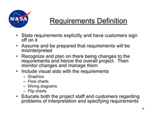 Requirements Definition
• State requirements explicitly and have customers sign
  off on it
• Assume and be prepared that requirements will be
  misinterpreted
• Recognize and plan on there being changes to the
  requirements and hence the overall project. Then
  monitor changes and manage them
• Include visual aids with the requirements
   –   Graphics
   –   Flow charts
   –   Wiring diagrams
   –   Flip charts
• Educate both the project staff and customers regarding
  problems of interpretation and specifying requirements
                                                           9
 