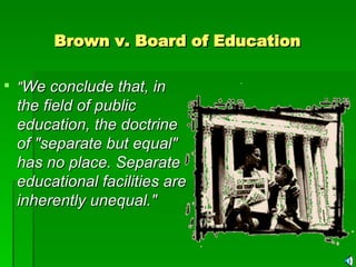 Brown v. Board of Education   " We conclude that, in the field of public education, the doctrine of "separate but equal" has no place. Separate educational facilities are inherently unequal." 