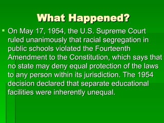 What Happened? On May 17, 1954, the U.S. Supreme Court ruled unanimously that racial segregation in public schools violated the Fourteenth Amendment to the Constitution, which says that no state may deny equal protection of the laws to any person within its jurisdiction. The 1954 decision declared that separate educational facilities were inherently unequal.  