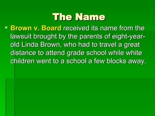 The Name Brown v. Board  received its name from the lawsuit brought by the parents of eight-year-old Linda Brown, who had to travel a great distance to attend grade school while white children went to a school a few blocks away.  