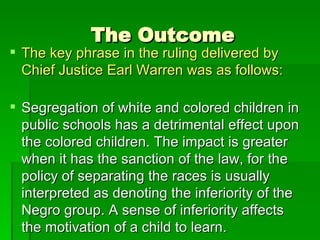 The Outcome The key phrase in the ruling delivered by Chief Justice Earl Warren was as follows:  Segregation of white and colored children in public schools has a detrimental effect upon the colored children. The impact is greater when it has the sanction of the law, for the policy of separating the races is usually interpreted as denoting the inferiority of the Negro group. A sense of inferiority affects the motivation of a child to learn.  