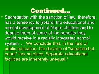 Continued… Segregation with the sanction of law, therefore, has a tendency to [retard] the educational and mental development of Negro children and to deprive them of some of the benefits they would receive in a racially integrated school system. ...  We conclude that, in the field of public education, the doctrine of "separate but equal" has no place. Separate educational facilities are inherently unequal." 