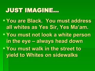 JUST IMAGINE… You are Black.  You must address all whites as Yes Sir, Yes Ma’am. You must not look a white person in the eye – always head down You must walk in the street to yield to Whites on sidewalks 