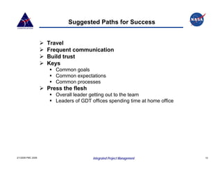 Suggested Paths for Success


                    Travel
                    Frequent communication
                    Build trust
                    Keys
                       Common goals
                       Common expectations
                       Common processes
                    Press the flesh
                       Overall leader getting out to the team
                       Leaders of GDT offices spending time at home office




2/1/2008 PMC 2008                      Integrated Project Management         10
 