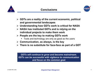 Conclusions


                     GDTs are a reality of the current economic, political
                     and governmental landscapes
                     Understanding how GDTs work is critical for NASA
                     NASA has instituted GDTs and is relying on the
                     individual projects to make them work
                     People are the key to making GDTs work
                        Tools and technology are only as good as the users
                     Communication, as always, is the key
                     There is no substitute for face-face as part of a GDT


                     GDTs will continue to grow and become mainstream.
                    GDTs can be successful with vigilance to communication
                                and focus on the common goal.



2/1/2008 PMC 2008                       Integrated Project Management        11
 