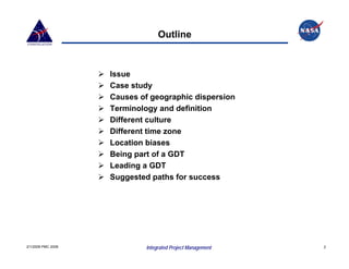 Outline



                    Issue
                    Case study
                    Causes of geographic dispersion
                    Terminology and definition
                    Different culture
                    Different time zone
                    Location biases
                    Being part of a GDT
                    Leading a GDT
                    Suggested paths for success




2/1/2008 PMC 2008            Integrated Project Management   2
 