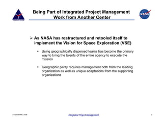 Being Part of Integrated Project Management
                             Work from Another Center



                    As NASA has restructured and retooled itself to
                    implement the Vision for Space Exploration (VSE)
                       Using geographically dispersed teams has become the primary
                       way to bring the talents of the entire agency to execute the
                       mission

                       Geographic parity requires management both from the leading
                       organization as well as unique adaptations from the supporting
                       organizations




2/1/2008 PMC 2008                        Integrated Project Management                  3
 