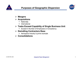 Purposes of Geographic Dispersion


                    Mergers
                    Acquisitions
                       Nationally
                       International
                    Tasks Exceed Capability of Single Business Unit
                       Exceed in Number of Employees or Competency
                    Dwindling Contractors Base
                       Aerospace industry is prime example
                    Consolidations




2/1/2008 PMC 2008                      Integrated Project Management   5
 