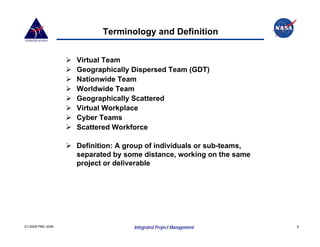 Terminology and Definition


                    Virtual Team
                    Geographically Dispersed Team (GDT)
                    Nationwide Team
                    Worldwide Team
                    Geographically Scattered
                    Virtual Workplace
                    Cyber Teams
                    Scattered Workforce

                    Definition: A group of individuals or sub-teams,
                    separated by some distance, working on the same
                    project or deliverable




2/1/2008 PMC 2008                  Integrated Project Management       6
 