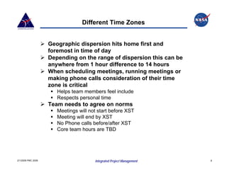Different Time Zones


                    Geographic dispersion hits home first and
                    foremost in time of day
                    Depending on the range of dispersion this can be
                    anywhere from 1 hour difference to 14 hours
                    When scheduling meetings, running meetings or
                    making phone calls consideration of their time
                    zone is critical
                       Helps team members feel include
                       Respects personal time
                    Team needs to agree on norms
                       Meetings will not start before XST
                       Meeting will end by XST
                       No Phone calls before/after XST
                       Core team hours are TBD




2/1/2008 PMC 2008                      Integrated Project Management   8
 