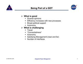 Being Part of a GDT


                    What is good
                       Diverse opinions
                       Efficiency increases with new processes
                       Broad political support
                       Autonomy
                    What is challenging
                       Travel
                       “Connectedness”
                       Autonomy
                       Satisfying Management (near and far)
                       Number of interfaces




2/1/2008 PMC 2008              Integrated Project Management     9
 