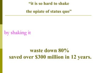 by shaking it waste down 80%  saved over $300 million in 12 years. “ it is so hard to shake  the opiate of status quo”  