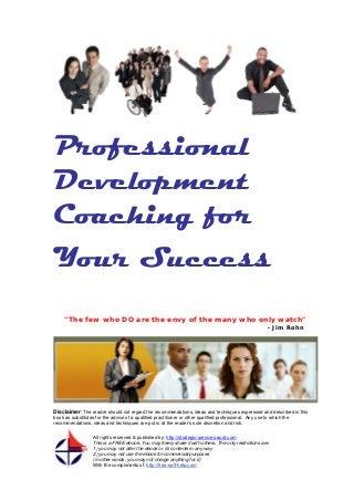 Professional
Development
Coaching for
Your Success
"The few who DO are the envy of the many who only watch"
- Jim Rohn

Disclaimer: The reader should not regard the recommendations, ideas and techniques expressed and described in this
book as substitutes for the advice of a qualified practitioner or other qualified professional. Any use to which the
recommendations, ideas and techniques are put is at the reader’s sole discretion and risk.
All rights reserved & published by: http://strategic-services-aust.com
This is a FREE ebook. You may freely share it with others. The only restrictions are:
1) you may not alter the ebook or its contents in any way
2) you may not use the ebook for commercial purposes
(in other words, you may not charge anything for it)
With the compliments of: http://free-self-help.com

 