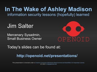 In The Wake of Ashley Madison
information security lessons (hopefully) learned
This presentation is licensed under a Creative Commons Attribution-NonCommercial-ShareAlike 3.0 Unported License.
(C) 2015 jim@openoid.net
Jim Salter
Mercenary Sysadmin,
Small Business Owner
Today's slides can be found at:
http://openoid.net/presentations/
 