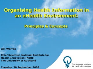 Organising Health Information in an eHealth Environment: Principles & Concepts  Jim Warren Chief Scientist, National Institute for Health Innovation (NIHI) The University of Auckland Tuesday, 30 September 2008 