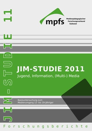 JIM-STUDIE




             JIM-STUDIE 2011
             Jugend, Information, (Multi-) Media




             Basisuntersuchung zum
             Medienumgang 12- bis 19-Jähriger




 F o r s c h u n g s b e r i c h t e
 