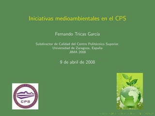 Iniciativas medioambientales en el CPS

              Fernando Tricas Garc´
                                  ıa

  Subdirector de Calidad del Centro Polit´cnico Superior.
                                         e
             Universidad de Zaragoza, Espa˜a
                                           n
                        JIMA 2008


                 9 de abril de 2008
 