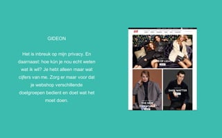 GIDEON
Het is inbreuk op mijn privacy. En
daarnaast: hoe kún je nou echt weten
wat ik wil? Je hebt alleen maar wat
cijfers van me. Zorg er maar voor dat
je webshop verschillende
doelgroepen bedient en doet wat het
moet doen.
 