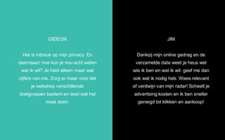 JIM
Dankzij mijn online gedrag en de
verzamelde data weet je heus wel
wie ik ben en wat ik wil: geef me dan
ook wat ik nodig heb. Wees relevant
of verdwijn van mijn radar! Scheelt je
advertising kosten en ik ben sneller
geneigd tot klikken en aankoop!
GIDEON
Het is inbreuk op mijn privacy. En
daarnaast: hoe kún je nou echt weten
wat ik wil? Je hebt alleen maar wat
cijfers van me. Zorg er maar voor dat
je webshop verschillende
doelgroepen bedient en doet wat het
moet doen.
 