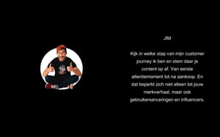 JIM
Kijk in welke stap van mijn customer
journey ik ben en stem daar je
content op af. Van eerste
attentiemoment tot na aankoop. En
dat beperkt zich niet alleen tot jouw
merkverhaal, maar ook
gebruikerservaringen en influencers.
 