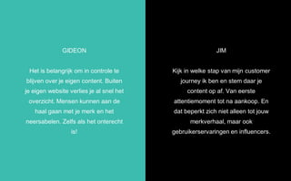 JIM
Kijk in welke stap van mijn customer
journey ik ben en stem daar je
content op af. Van eerste
attentiemoment tot na aankoop. En
dat beperkt zich niet alleen tot jouw
merkverhaal, maar ook
gebruikerservaringen en influencers.
GIDEON
Het is belangrijk om in controle te
blijven over je eigen content. Buiten
je eigen website verlies je al snel het
overzicht. Mensen kunnen aan de
haal gaan met je merk en het
neersabelen. Zelfs als het onterecht
is!
 