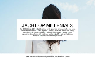JACHT OP MILLENIALS
Mid-1990 tot begin 2000 x Digital natives: eerste generatie samengesmolten met smart
phones en social media x Goed opgeleid x Mindset: acces over owning (the Spotify
generation) x Wereldveranderaars x Skeptisch over privacy x Sociaal x Zeer
‘expressive’: behoefte om zich profilerend te uiten x ZMOT x Lak aan traditionele
advertising x Collaborative minded (co-creatie)
Bekijk ook eens de inspirerende presentaties van Alessandra Orofino
 